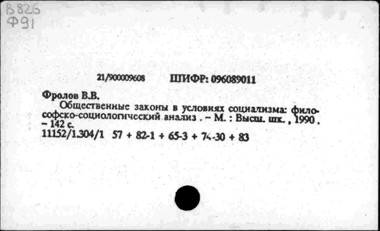 ﻿Ь 82.6 ^91
21/900009608 ШИФР: 096089011
Фролов ВЛ.
Общественные законы в условиях социхтизмх Лило-«хрско-социологичсский анализ . - М.: Высш, от ,1990
11152/1304/1 57 * 82-1 + 65-3 + 7ч-30 + 83